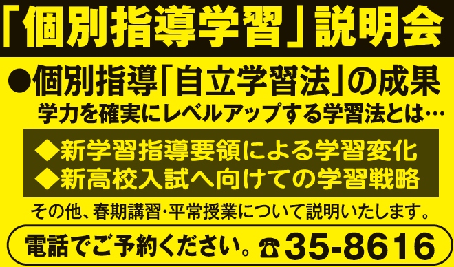 「個別指導学習」説明会,
					●個別指導「自立学習法」の成果,学力を確実にレベルアップする学習法とは…,
					◆新学習指導要領による学習変化,◆新高校入試へ向けての学習戦略,
					その他、春期講習・平常授業について説明いたします。,電話でご予約ください。, ☎35-8616