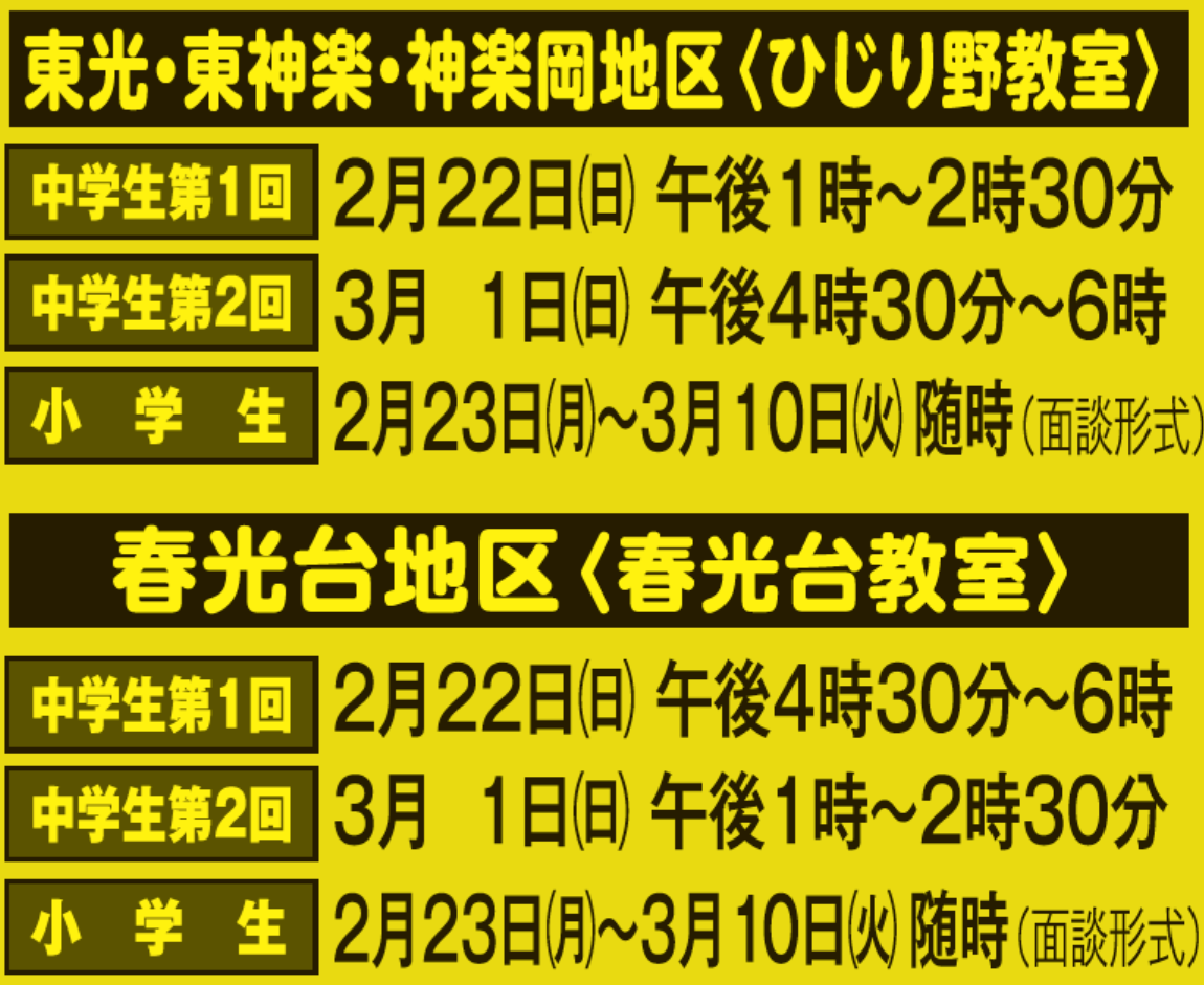 東光・東神楽・神楽岡地区〈ひじり野教室〉,中学生第1回
					2月22日(日) 午後1時～2時30分,中学生第2回3月1日(日) 午後4時30分～6時,小学生2月23日(月)～3月10日(火) 随時（面談形式）,
					春光台地区〈春光台教室〉,中学生第1回2月22日(日) 午後4時30分～6時,中学生第2回3月1日(日) 午後1時～2時30分,
					小学生2月23日(月)～3月10日(火) 随時（面談形式）