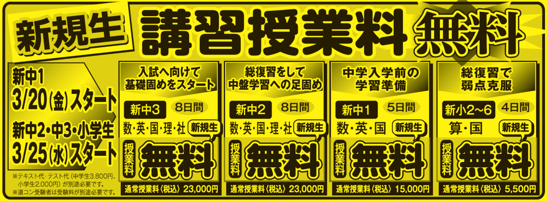 新規生 講習授業料 無料,新中1 3/20（金）スタート,
					新中2・中3・小学生 3/25（水）スタート,※テキスト代・テスト代（中学生3,800円、小学生2,000円）が別途必要です。,
					※道コン受験者は受験料が別途必要です。,
					入試へ向けて 基礎固めをスタート,新中3　8日間,数・英・国・理・社　新規生,授業料 無料,通常授業料（税込）23,000円,
					総復習をして 中盤学習への足固め,新中2　8日間,数・英・国・理・社　新規生,授業料 無料,通常授業料（税込）23,000円,
					中学入学前の 学習準備,新中1　5日間,数・英・国　新規生,授業料 無料,通常授業料（税込）15,000円,総復習で 弱点克服,
					新小2～6　4日間,算・国　新規生,授業料 無料,通常授業料（税込）5,500円