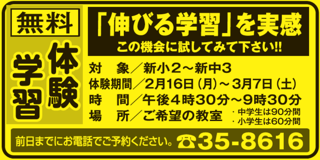 無料 体験 学習,「伸びる学習」を実感,この機会に試してみて下さい!!,
					対象／新小2～新中3,体験期間／2月16日（月）～3月7日（土）,時間／午後4時30分～9時30分,場所／ご希望の教室,・中学生は90分間,
					・小学生は60分間,前日までにお電話でご予約ください。,☎35-8616